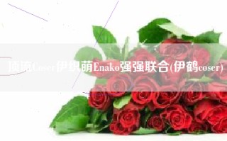 顶流Coser伊织萌Enako强强联合(伊鹤coser)