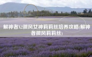 解神者X2微风女神莉莉丝培养攻略(解神者微风莉莉丝)