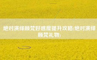 绝对演绎顾梵好感度提升攻略(绝对演绎顾梵礼物)