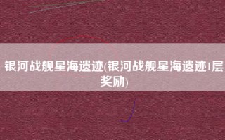 银河战舰星海遗迹(银河战舰星海遗迹1层奖励)