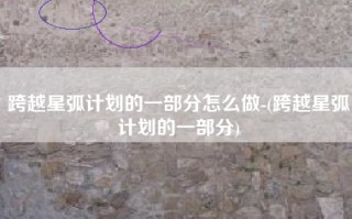 跨越星弧计划的一部分怎么做-(跨越星弧计划的一部分)