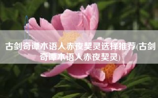 古剑奇谭木语人赤夜契灵选择推荐(古剑奇谭木语人赤夜契灵)