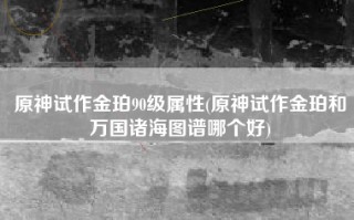 原神试作金珀90级属性(原神试作金珀和万国诸海图谱哪个好)