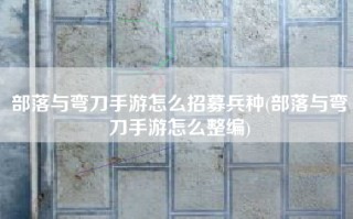 部落与弯刀手游怎么招募兵种(部落与弯刀手游怎么整编)