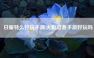 日服特么好玩手游,火影忍者手游好玩吗
