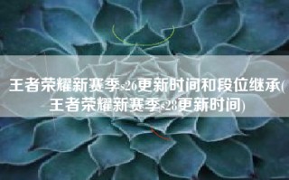 王者荣耀新赛季s26更新时间和段位继承(王者荣耀新赛季s28更新时间)
