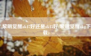 黎明觉醒ak47好还是ak15好(黎明觉醒akg下载)