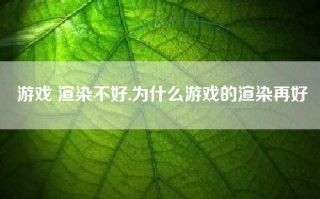 游戏 渲染不好,为什么游戏的渲染再好