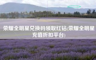 荣耀全明星兑换码领取红钻(荣耀全明星充值折扣平台)