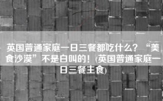英国普通家庭一日三餐都吃什么？“美食沙漠”不是白叫的！(英国普通家庭一日三餐主食)