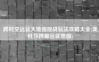 跨时空远征大地图挑战玩法攻略大全(美杜莎跨服远征地图)