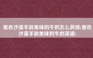 黑色沙漠手游美味的牛奶怎么获得(黑色沙漠手游美味的牛奶菜谱)