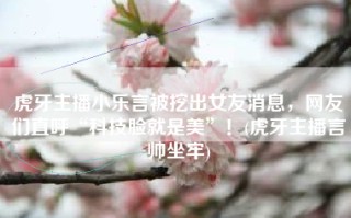 虎牙主播小乐言被挖出女友消息，网友们直呼“科技脸就是美”！(虎牙主播言帅坐牢)