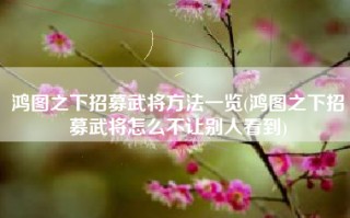 鸿图之下招募武将方法一览(鸿图之下招募武将怎么不让别人看到)