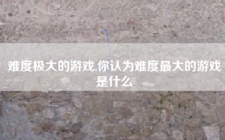 难度极大的游戏,你认为难度最大的游戏是什么