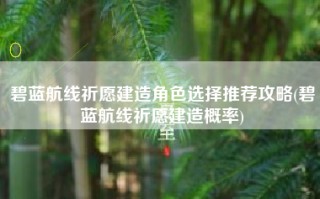 碧蓝航线祈愿建造角色选择推荐攻略(碧蓝航线祈愿建造概率)
