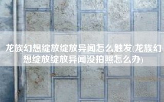 龙族幻想绽放绽放异闻怎么触发(龙族幻想绽放绽放异闻没拍照怎么办)