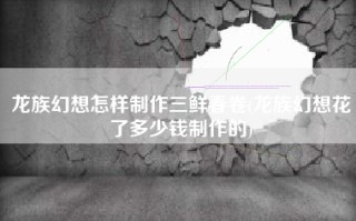 龙族幻想怎样制作三鲜春卷(龙族幻想花了多少钱制作的)
