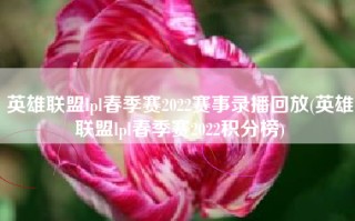 英雄联盟lpl春季赛2022赛事录播回放(英雄联盟lpl春季赛2022积分榜)
