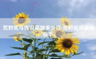 荒野乱斗传说英雄多少钱(荒野乱斗最新版本)
