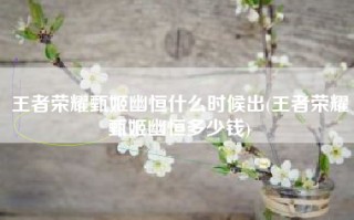 王者荣耀甄姬幽恒什么时候出(王者荣耀甄姬幽恒多少钱)