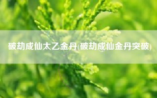 破劫成仙太乙金丹(破劫成仙金丹突破)