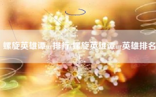 螺旋英雄谭ur排行(螺旋英雄谭ur英雄排名)