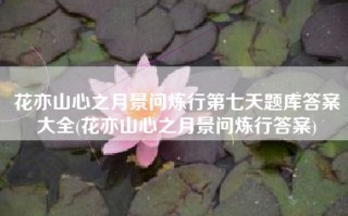 花亦山心之月景问炼行第七天题库答案大全(花亦山心之月景问炼行答案)