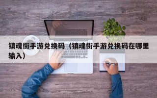 镇魂街手游兑换码（镇魂街手游兑换码在哪里输入）