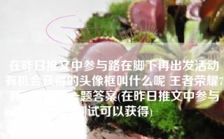 在昨日推文中参与路在脚下再出发活动有机会获得的头像框叫什么呢 王者荣耀7月21日每日一题答案(在昨日推文中参与测试可以获得)