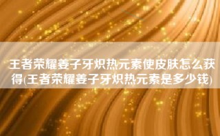 王者荣耀姜子牙炽热元素使皮肤怎么获得(王者荣耀姜子牙炽热元素是多少钱)