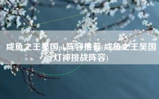 咸鱼之王吴国pk阵容推荐(咸鱼之王吴国灯神挑战阵容)