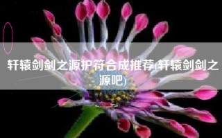 轩辕剑剑之源护符合成推荐(轩辕剑剑之源吧)