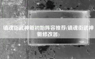 镇魂街武神躯初始阵容推荐(镇魂街武神躯修改器)