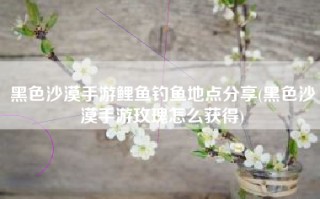 黑色沙漠手游鲤鱼钓鱼地点分享(黑色沙漠手游玫瑰怎么获得)