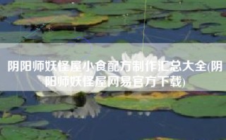 阴阳师妖怪屋小食配方制作汇总大全(阴阳师妖怪屋网易官方下载)