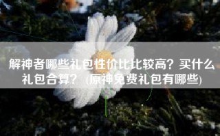 解神者哪些礼包性价比比较高？买什么礼包合算？ (原神免费礼包有哪些)
