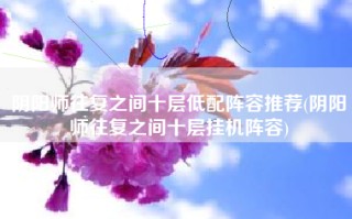 阴阳师往复之间十层低配阵容推荐(阴阳师往复之间十层挂机阵容)