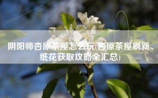阴阳师杏原茶屋怎么玩(杏原茶屋刷新、纸花获取攻略全汇总)