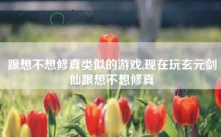 跟想不想修真类似的游戏,现在玩玄元剑仙跟想不想修真