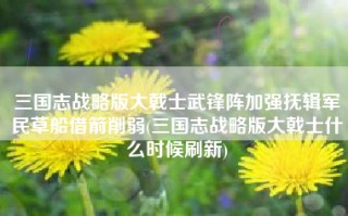 三国志战略版大戟士武锋阵加强抚辑军民草船借箭削弱(三国志战略版大戟士什么时候刷新)