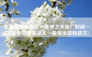 王者荣耀东皇太一逐梦之光返厂时间一览(王者荣耀东皇太一最强出装和铭文)