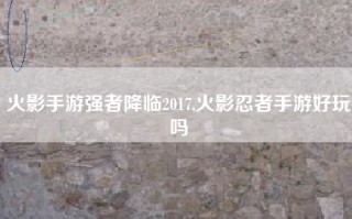 火影手游强者降临2017,火影忍者手游好玩吗