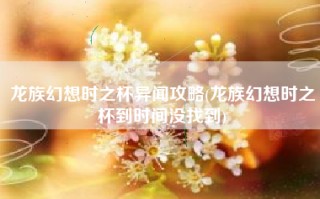 龙族幻想时之杯异闻攻略(龙族幻想时之杯到时间没找到)