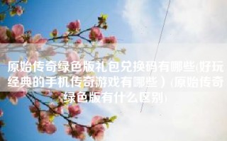 原始传奇绿色版礼包兑换码有哪些(好玩经典的手机传奇游戏有哪些）(原始传奇绿色版有什么区别)