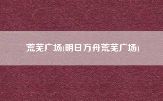 荒芜广场(明日方舟荒芜广场)