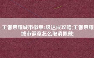 王者荣耀城市徽章4级达成攻略(王者荣耀城市徽章怎么取消佩戴)