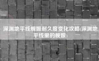 深渊地平线舰姬耐久度变化攻略(深渊地平线里的舰娘)