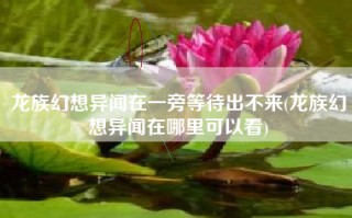 龙族幻想异闻在一旁等待出不来(龙族幻想异闻在哪里可以看)