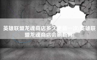 英雄联盟龙魂商店多久更新一次(英雄联盟龙魂商店会刷新吗)